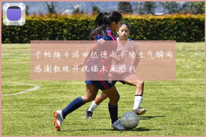 于帕梅卡诺回忆德尚半场生气瞬间感谢教练并祝福未来顺利
